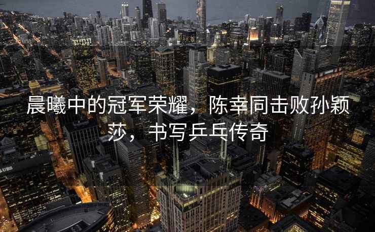晨曦中的冠軍榮耀，陳幸同擊敗孫穎莎，書(shū)寫(xiě)乒乓傳奇