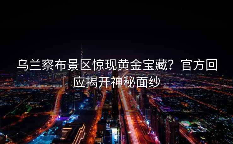 烏蘭察布景區驚現黃金寶藏？官方回應揭開(kāi)神秘面紗