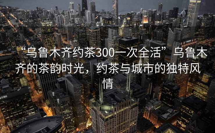 “烏魯木齊約茶300一次全活”烏魯木齊的茶韻時(shí)光，約茶與城市的獨特風(fēng)情