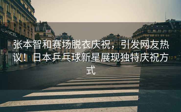 張本智和賽場(chǎng)脫衣慶祝，引發(fā)網(wǎng)友熱議！日本乒乓球新星展現獨特慶祝方式