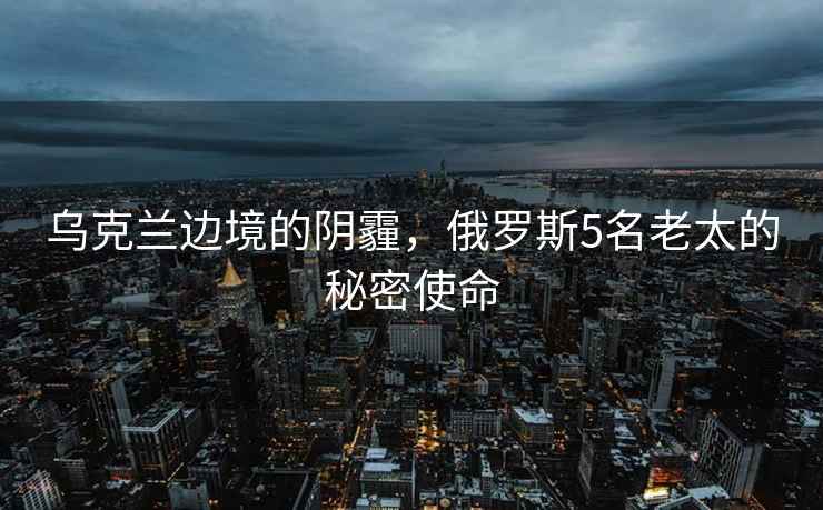 烏克蘭邊境的陰霾，俄羅斯5名老太的秘密使命