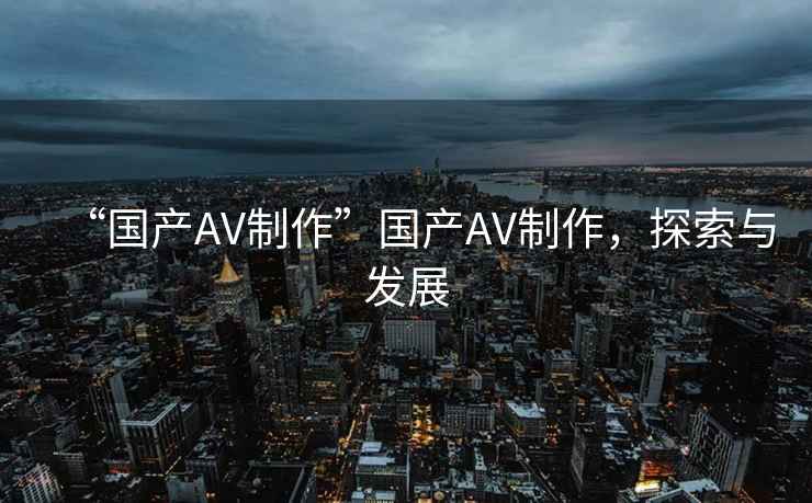 “國產(chǎn)AV制作”國產(chǎn)AV制作，探索與發(fā)展