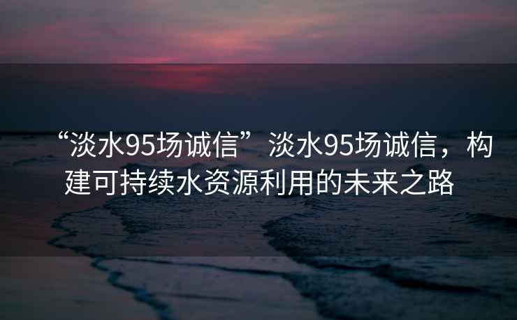 “淡水95場(chǎng)誠信”淡水95場(chǎng)誠信，構建可持續水資源利用的未來(lái)之路