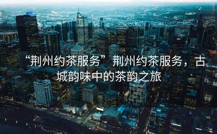 “荊州約茶服務(wù)”荊州約茶服務(wù)，古城韻味中的茶韻之旅