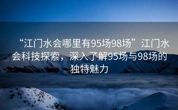 “江門(mén)水會(huì )哪里有95場(chǎng)98場(chǎng)”江門(mén)水會(huì )科技探索，深入了解95場(chǎng)與98場(chǎng)的獨特魅力