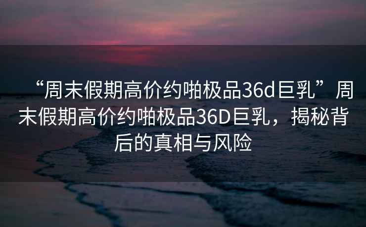 “周末假期高價(jià)約啪極品36d巨乳”周末假期高價(jià)約啪極品36D巨乳，揭秘背后的真相與風(fēng)險