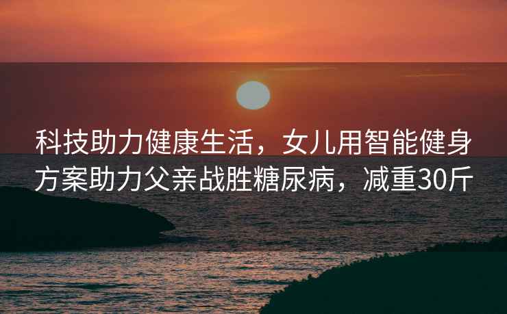 科技助力健康生活，女兒用智能健身方案助力父親戰勝糖尿病，減重30斤