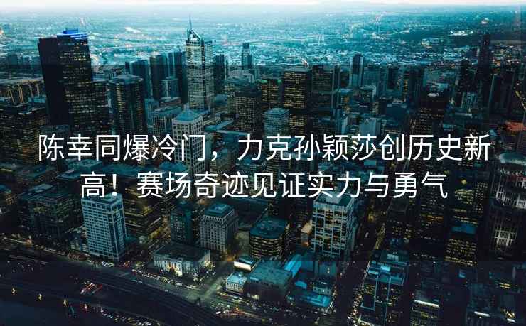 陳幸同爆冷門(mén)，力克孫穎莎創(chuàng  )歷史新高！賽場(chǎng)奇跡見(jiàn)證實(shí)力與勇氣