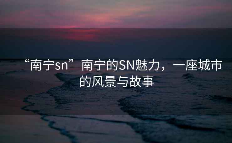 “南寧sn”南寧的SN魅力，一座城市的風(fēng)景與故事