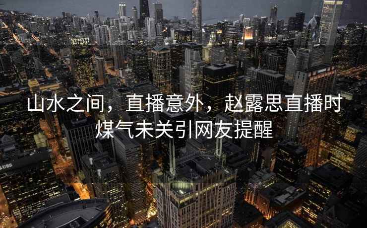 山水之間，直播意外，趙露思直播時(shí)煤氣未關(guān)引網(wǎng)友提醒