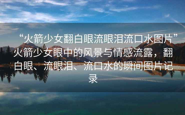 “火箭少女翻白眼流眼淚流口水圖片”火箭少女眼中的風(fēng)景與情感流露，翻白眼、流眼淚、流口水的瞬間圖片記錄