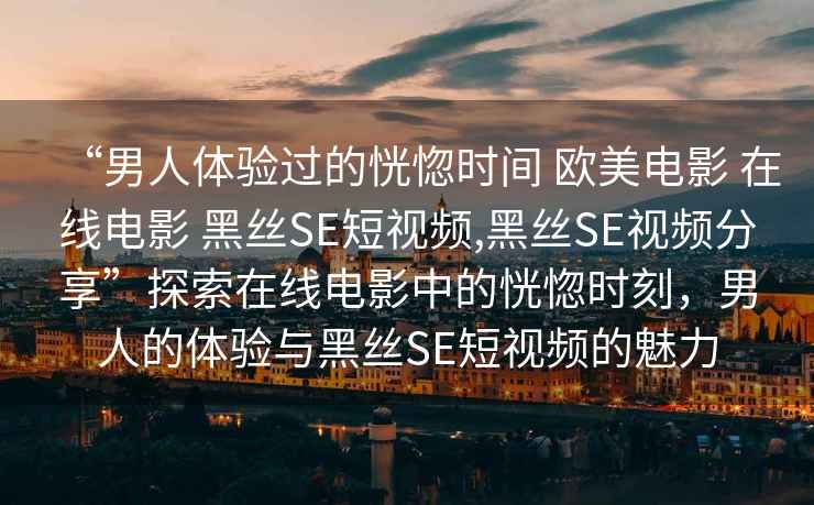 “男人體驗過(guò)的恍惚時(shí)間 歐美電影 在線(xiàn)電影 黑絲SE短視頻,黑絲SE視頻分享”探索在線(xiàn)電影中的恍惚時(shí)刻，男人的體驗與黑絲SE短視頻的魅力