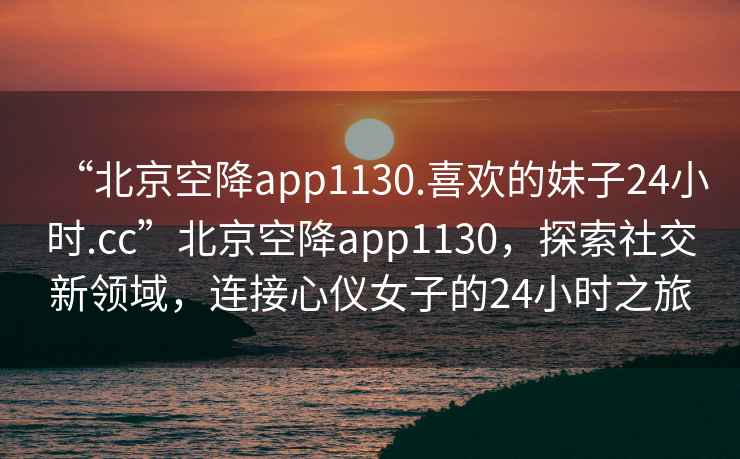 “北京空降app1130.喜歡的妹子24小時(shí).cc”北京空降app1130，探索社交新領(lǐng)域，連接心儀女子的24小時(shí)之旅