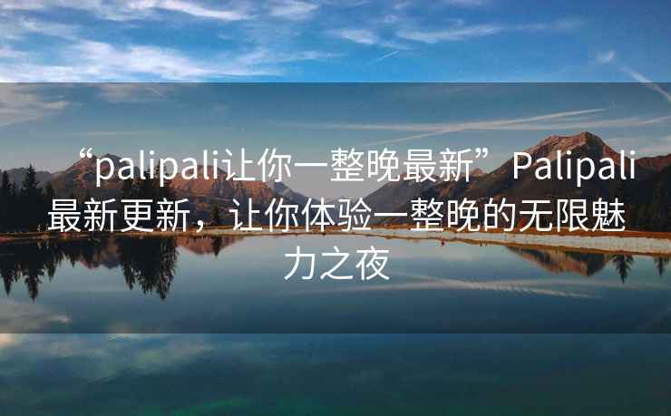 “palipali讓你一整晚最新”P(pán)alipali最新更新，讓你體驗一整晚的無(wú)限魅力之夜