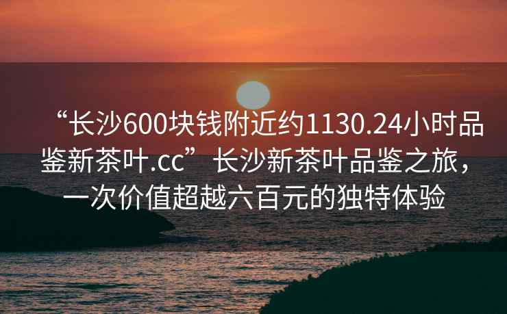 “長(cháng)沙600塊錢(qián)附近約1130.24小時(shí)品鑒新茶葉.cc”長(cháng)沙新茶葉品鑒之旅，一次價(jià)值超越六百元的獨特體驗