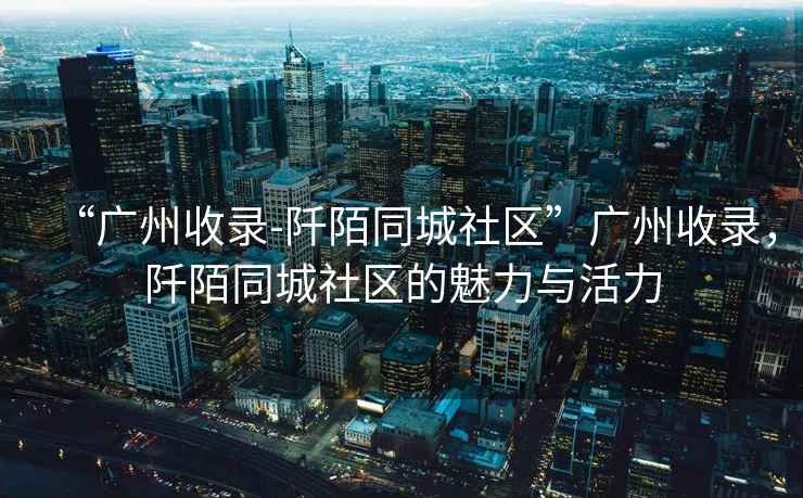 “廣州收錄-阡陌同城社區”廣州收錄，阡陌同城社區的魅力與活力