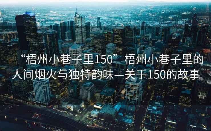 “梧州小巷子里150”梧州小巷子里的人間煙火與獨特韻味—關(guān)于150的故事