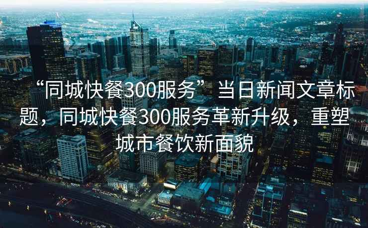 “同城快餐300服務(wù)”當日新聞文章標題，同城快餐300服務(wù)革新升級，重塑城市餐飲新面貌