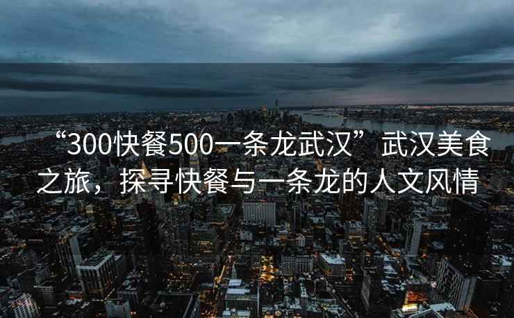 “300快餐500一條龍武漢”武漢美食之旅，探尋快餐與一條龍的人文風(fēng)情