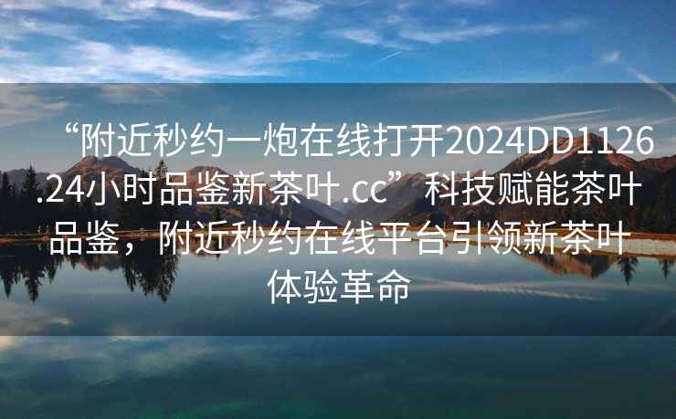 “附近秒約一炮在線(xiàn)打開(kāi)2024DD1126.24小時(shí)品鑒新茶葉.cc”科技賦能茶葉品鑒，附近秒約在線(xiàn)平臺引領(lǐng)新茶葉體驗革命