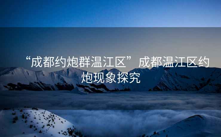 “成都約炮群溫江區”成都溫江區約炮現象探究