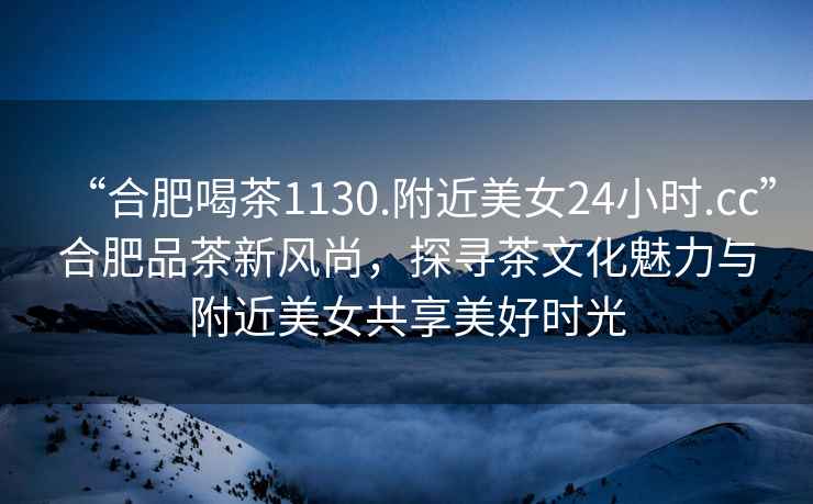 “合肥喝茶1130.附近美女24小時(shí).cc”合肥品茶新風(fēng)尚，探尋茶文化魅力與附近美女共享美好時(shí)光