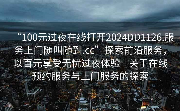 “100元過(guò)夜在線(xiàn)打開(kāi)2024DD1126.服務(wù)上門(mén)隨叫隨到.cc”探索前沿服務(wù)，以百元享受無(wú)憂(yōu)過(guò)夜體驗—關(guān)于在線(xiàn)預約服務(wù)與上門(mén)服務(wù)的探索
