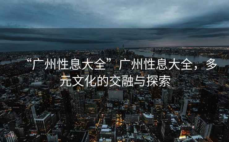 “廣州性息大全”廣州性息大全，多元文化的交融與探索