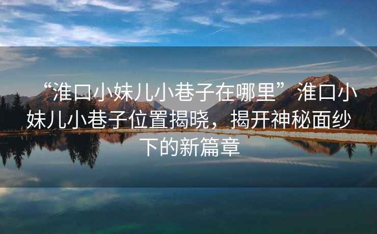 “淮口小妹兒小巷子在哪里”淮口小妹兒小巷子位置揭曉，揭開(kāi)神秘面紗下的新篇章