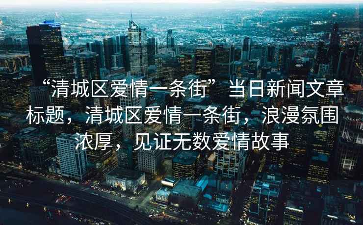 “清城區愛(ài)情一條街”當日新聞文章標題，清城區愛(ài)情一條街，浪漫氛圍濃厚，見(jiàn)證無(wú)數愛(ài)情故事
