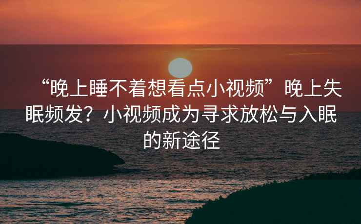 “晚上睡不著(zhù)想看點(diǎn)小視頻”晚上失眠頻發(fā)？小視頻成為尋求放松與入眠的新途徑