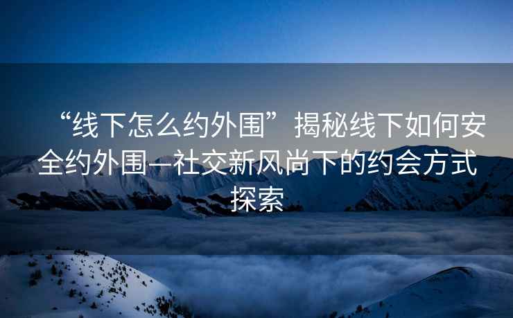 “線(xiàn)下怎么約外圍”揭秘線(xiàn)下如何安全約外圍—社交新風(fēng)尚下的約會(huì )方式探索