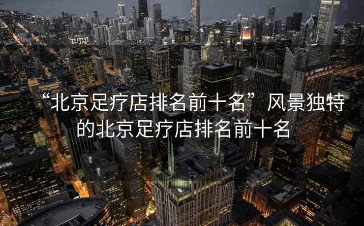 “北京足療店排名前十名”風(fēng)景獨特的北京足療店排名前十名