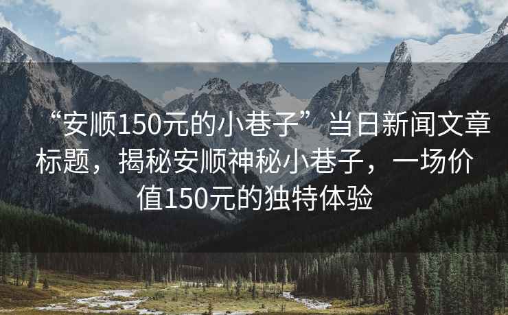 “安順150元的小巷子”當日新聞文章標題，揭秘安順神秘小巷子，一場(chǎng)價(jià)值150元的獨特體驗