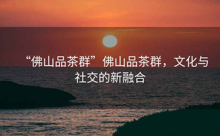 “佛山品茶群”佛山品茶群，文化與社交的新融合