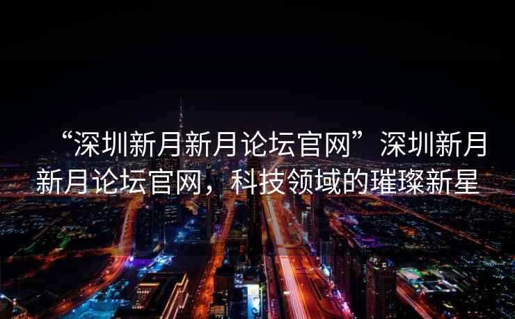 “深圳新月新月論壇官網(wǎng)”深圳新月新月論壇官網(wǎng)，科技領(lǐng)域的璀璨新星
