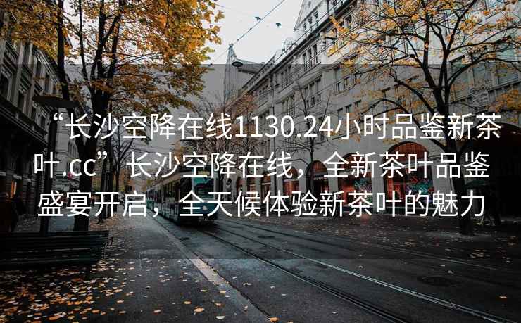 “長(cháng)沙空降在線(xiàn)1130.24小時(shí)品鑒新茶葉.cc”長(cháng)沙空降在線(xiàn)，全新茶葉品鑒盛宴開(kāi)啟，全天候體驗新茶葉的魅力