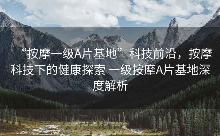“按摩一級A片基地”科技前沿，按摩科技下的健康探索 一級按摩A片基地深度解析