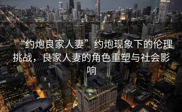 “約炮良家人妻”約炮現象下的倫理挑戰，良家人妻的角色重塑與社會(huì )影響