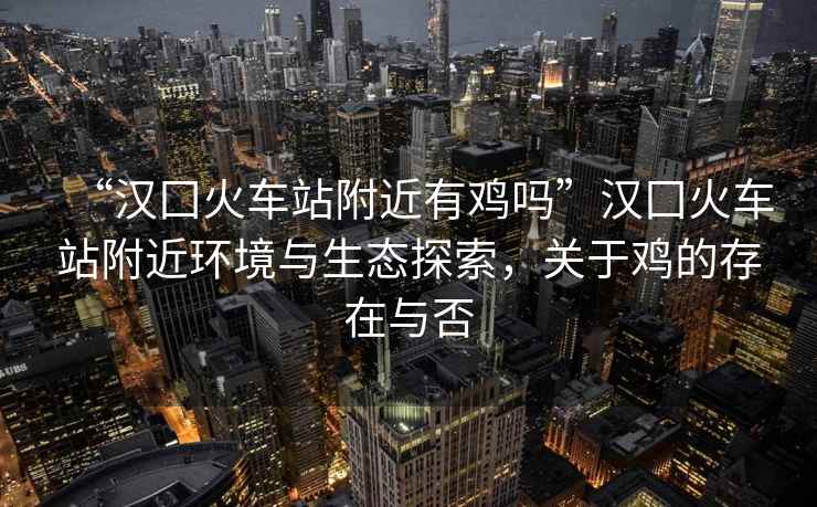 “漢囗火車(chē)站附近有雞嗎”漢囗火車(chē)站附近環(huán)境與生態(tài)探索，關(guān)于雞的存在與否