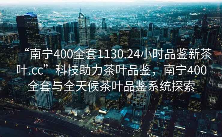 “南寧400全套1130.24小時(shí)品鑒新茶葉.cc”科技助力茶葉品鑒，南寧400全套與全天候茶葉品鑒系統探索