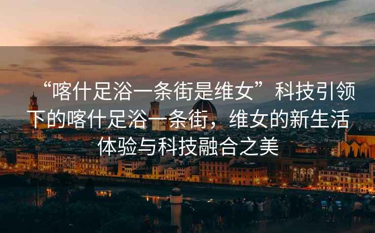 “喀什足浴一條街是維女”科技引領(lǐng)下的喀什足浴一條街，維女的新生活體驗與科技融合之美