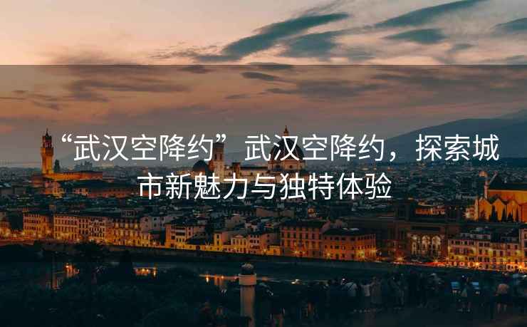 “武漢空降約”武漢空降約，探索城市新魅力與獨特體驗