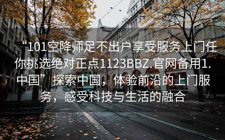 “101空降師足不出戶(hù)享受服務(wù)上門(mén)任你挑選絕對正點(diǎn)1123BBZ.官網(wǎng)備用1.中國”探索中國，體驗前沿的上門(mén)服務(wù)，感受科技與生活的融合