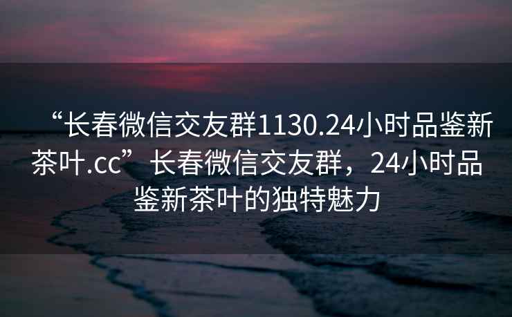 “長(cháng)春微信交友群1130.24小時(shí)品鑒新茶葉.cc”長(cháng)春微信交友群，24小時(shí)品鑒新茶葉的獨特魅力