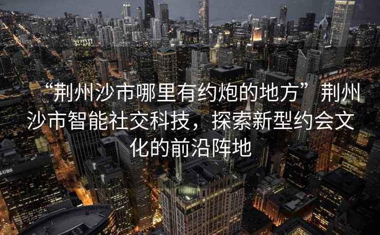 “荊州沙市哪里有約炮的地方”荊州沙市智能社交科技，探索新型約會(huì )文化的前沿陣地