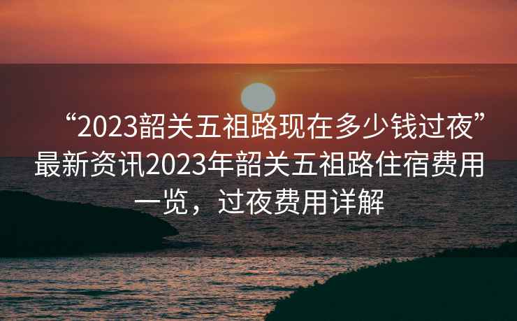 “2023韶關(guān)五祖路現在多少錢(qián)過(guò)夜”最新資訊2023年韶關(guān)五祖路住宿費用一覽，過(guò)夜費用詳解
