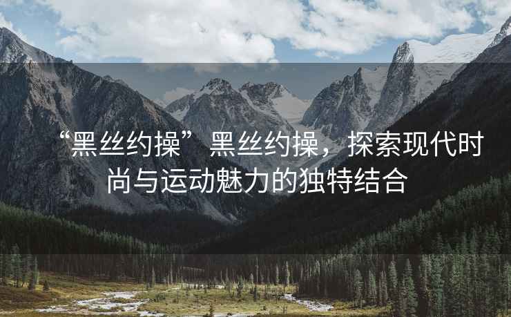 “黑絲約操”黑絲約操，探索現代時(shí)尚與運動(dòng)魅力的獨特結合