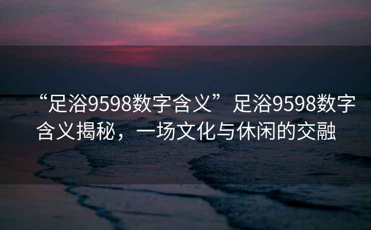 “足浴9598數字含義”足浴9598數字含義揭秘，一場(chǎng)文化與休閑的交融