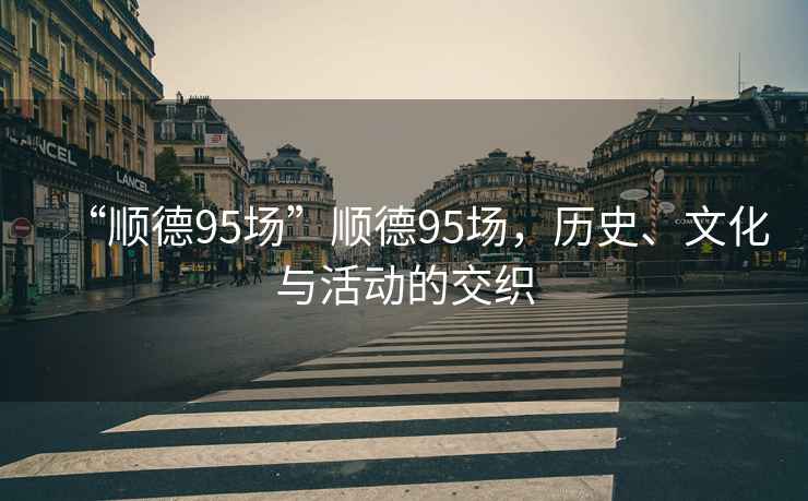 “順德95場(chǎng)”順德95場(chǎng)，歷史、文化與活動(dòng)的交織
